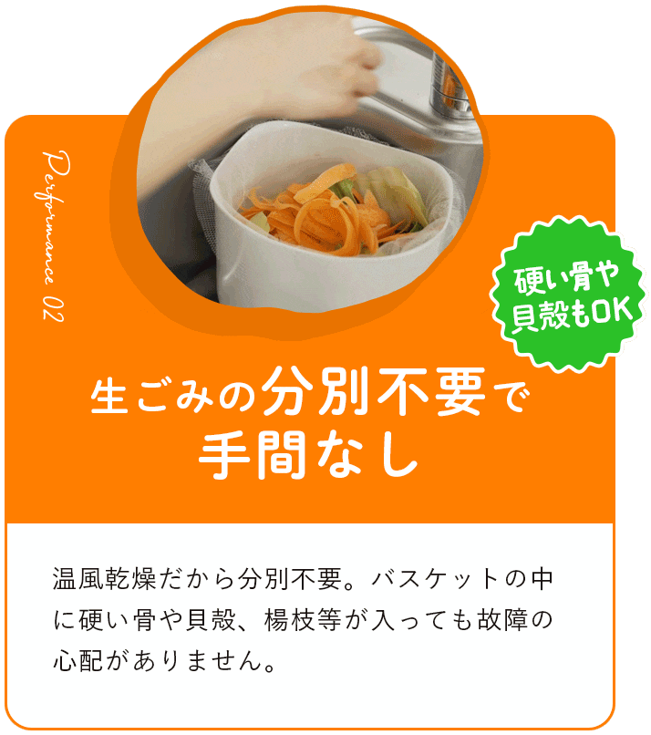 生ごみの分別不要で手間なし 温⾵乾燥だから分別不要。バスケットの中に硬い⾻や⾙殻、楊枝等が⼊っても故障の⼼配がありません。
