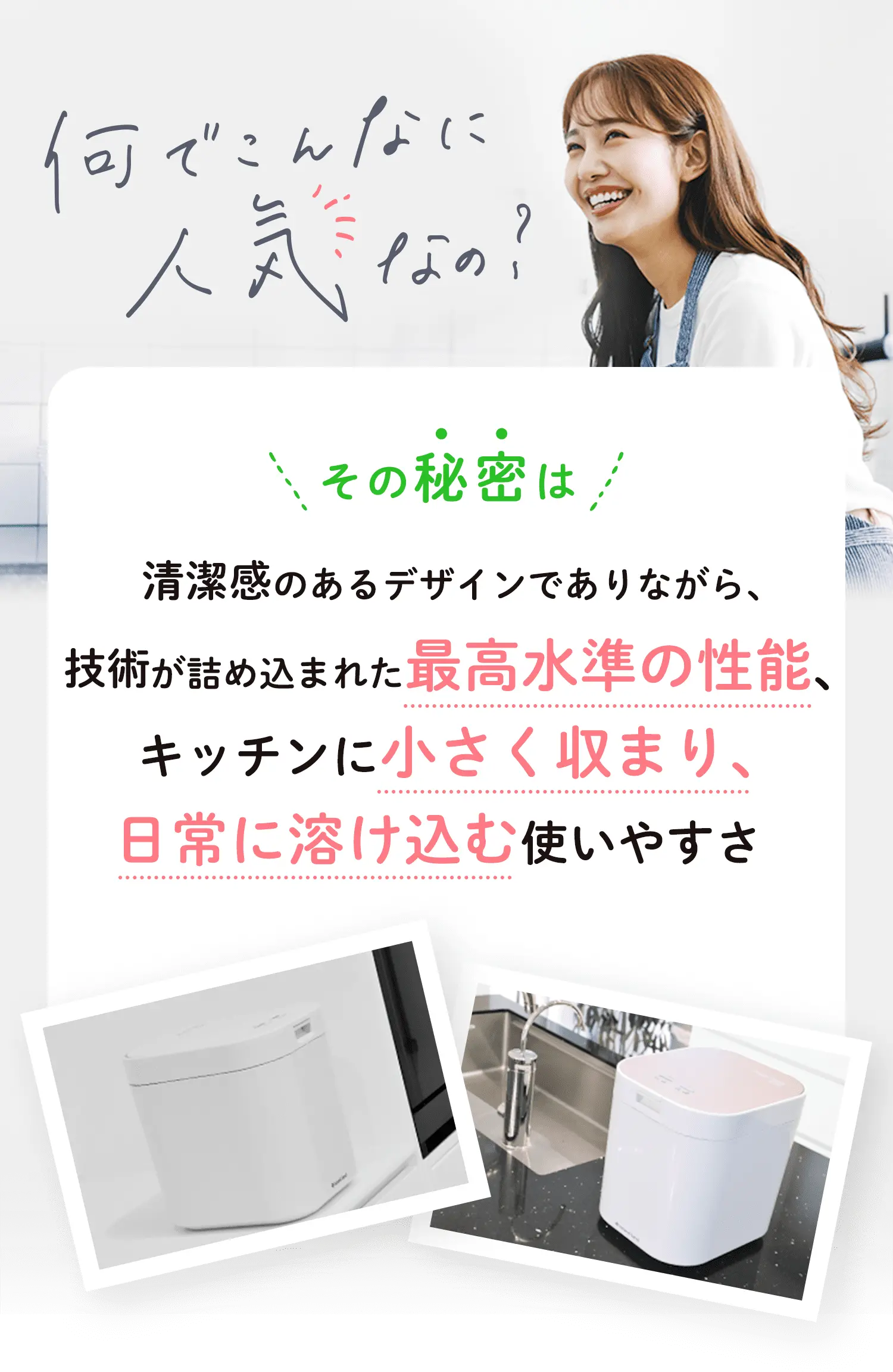 人気の秘密は、清潔感のあるデザインでありながら、技術が詰め込まれた最高水準の性能、キッチンに小さく収まり。日常に溶け込む使いやすさ