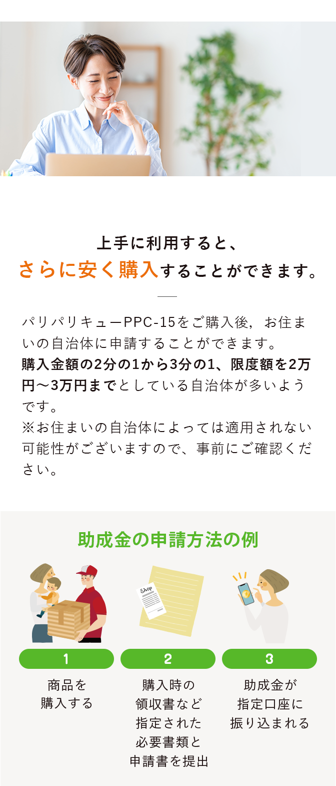 パリパリキューをご購入後，お住まいの自治体に申請することができます。
                    購入金額の2分の1から3分の1、限度額を2万円～3万円までとしている自治体が多いようです。
                    ※お住まいの自治体によっては適用されない可能性がございますので、事前にご確認ください。