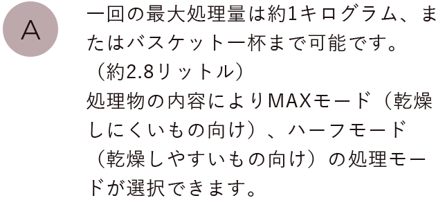 一回の最大処理量は約1キログラム、またはバスケット一杯まで可能です。（約2.8リットル）処理物の内容によりパリパリモード（乾燥しにくいもの向け）、ソフトモード（乾燥しやすいもの向け）の処理モードが選択できます。