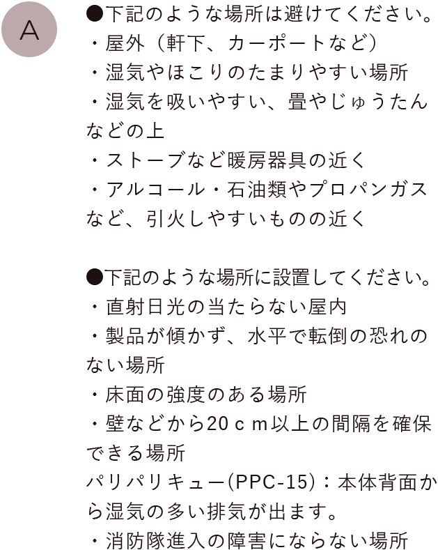 ●下記のような場所は避けてください。
                                ・屋外（軒下、カーポートなど）・湿気やほこりのたまりやすい場所・湿気を吸いやすい、畳やじゅうたんなどの上・ストーブなど暖房器具の近く・アルコール・石油類やプロパンガスなど、引火しやすいものの近く
                                ●下記のような場所に設置してください。・直射日光の当たらない屋内・製品が傾かず、水平で転倒の恐れのない場所・床面の強度のある場所・壁などから20ｃｍ以上の間隔を確保できる場所、パリパリキュー(PPC-15)：本体背面から湿気の多い排気が出ます。・消防隊進入の障害にならない場所