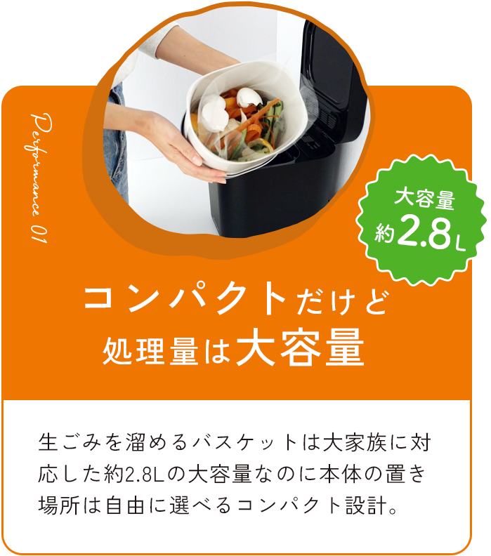 コンパクトだけど処理量は大容量約2.8L 生ごみを溜めるバスケットは大家族に対応した約2.8Lの大容量なのに本体の置き場所は自由に選べるコンパクト設計。