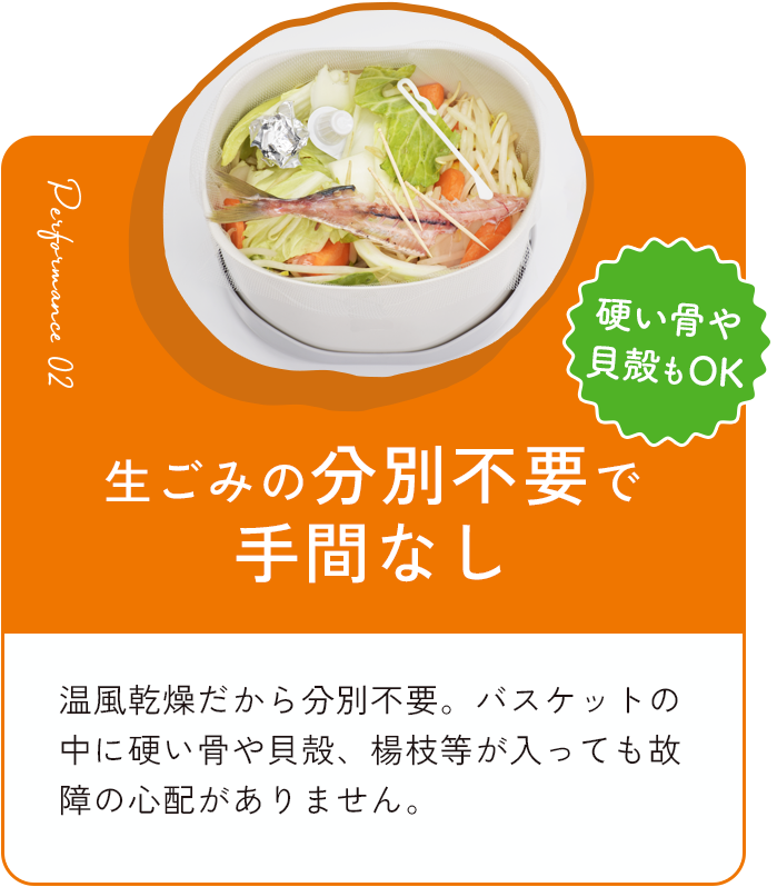 生ごみの分別不要で手間なし 温⾵乾燥だから分別不要。バスケットの中に硬い⾻や⾙殻、楊枝等が⼊っても故障の⼼配がありません。