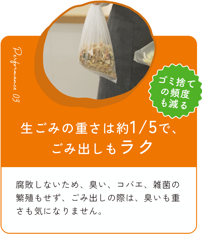 生ごみの重さを約1/5で、ごみ出しもラク 腐敗しないため、臭い、コバエ、雑菌の繁殖もせず、ごみ出しの際も、臭いも重さも気になりません。