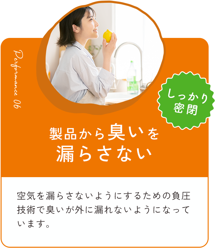 製品からにおいを漏らさない 空気を漏らさないようにするための負圧技術でにおいが外に漏れないようになっています。