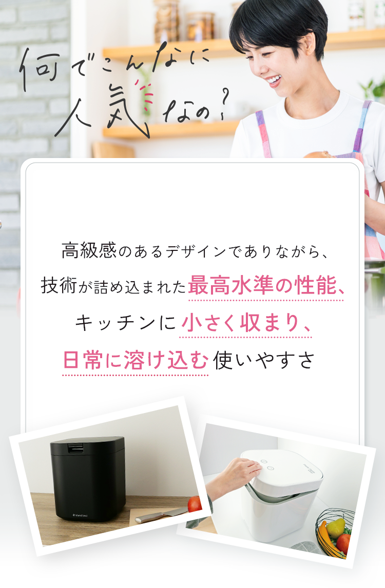 人気の秘密は、清潔感のあるデザインでありながら、技術が詰め込まれた最高水準の性能、キッチンに小さく収まり。日常に溶け込む使いやすさ