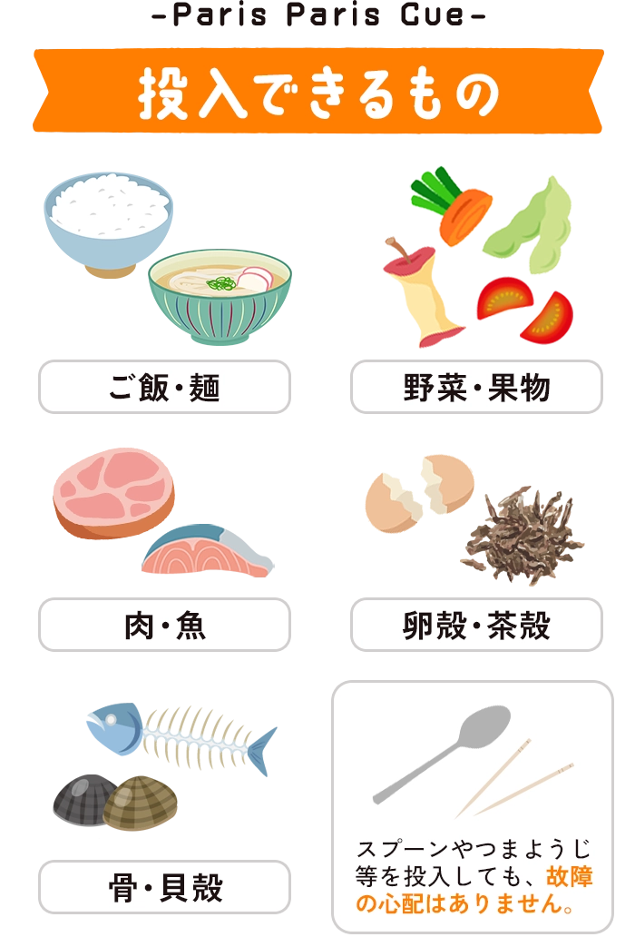 （投入できるもの）ご飯・麵・野菜・果物・肉・魚・卵殻・茶殻・骨・貝殻※スプーンやつまようじ等を投入しても、故障の心配はありません。