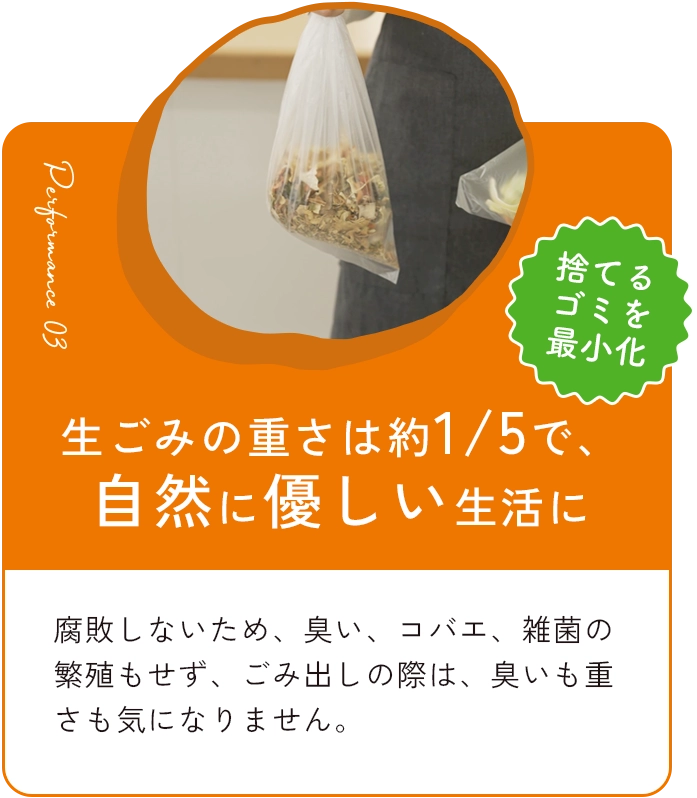 生ごみの重さを約1/5で、自然に優しい生活に 腐敗しないため、臭い、コバエ、雑菌の繁殖もせず、ごみ出しの際も、臭いも重さも気になりません。