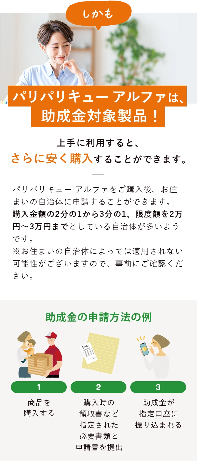 しかもパリパリキューは、助成金対象商品！パリパリキューをご購入後，お住まいの自治体に申請することができます。
                    購入金額の2分の1から3分の1、限度額を2万円～3万円までとしている自治体が多いようです。
                    ※お住まいの自治体によっては適用されない可能性がございますので、事前にご確認ください。