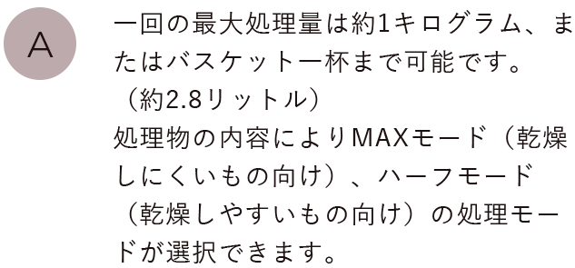 一回の最大処理量は約1キログラム、またはバスケット一杯まで可能です。（約2.8リットル）処理物の内容によりパリパリモード（乾燥しにくいもの向け）、ソフトモード（乾燥しやすいもの向け）の処理モードが選択できます。