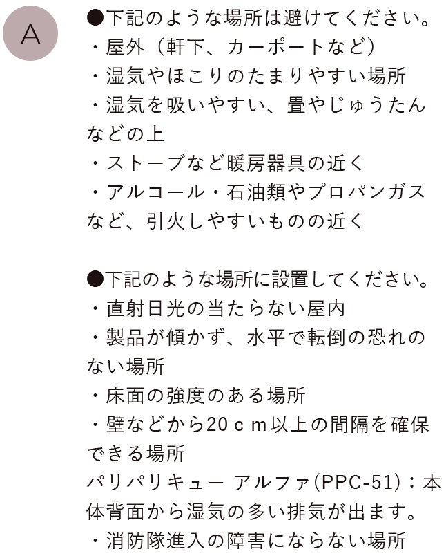 ●下記のような場所は避けてください。
                                ・屋外（軒下、カーポートなど）・湿気やほこりのたまりやすい場所・湿気を吸いやすい、畳やじゅうたんなどの上・ストーブなど暖房器具の近く・アルコール・石油類やプロパンガスなど、引火しやすいものの近く
                                ●下記のような場所に設置してください。・直射日光の当たらない屋内・製品が傾かず、水平で転倒の恐れのない場所・床面の強度のある場所・壁などから20ｃｍ以上の間隔を確保できる場所、パリパリキュー(PPC-11)：本体背面から湿気の多い排気が出ます。・消防隊進入の障害にならない場所