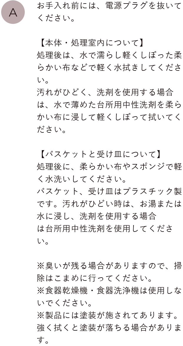 お手入れ前には、電源プラグを抜いてください。【本体について】処理後は、水で濡らし軽くしぼった柔らかい布などで処理室内部を軽く水拭きしてください。汚れがひどく、洗剤を使用する場合は、水で薄めた台所用中性洗剤を柔らかい布に浸して軽くしぼって拭いてください。
                                【バスケットと受け皿について】処理後に、柔らかい布やスポンジで軽く水洗いしてください。バスケット、受け皿はプラスチック製です。汚れがひどい時は、お湯または水に浸し、洗剤を使用する場合は台所用中性洗剤を使用してください。※臭いが残る場合がありますので、掃除はこまめに行ってください。※食器乾燥機・食器洗浄機は使用しないでください。※製品には塗装が施されてあります。強く拭くと塗装が落ちる場合があります。