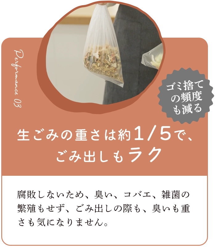 生ごみの重さを約1/5で、ごみ出しもラク 腐敗しないため、臭い、コバエ、雑菌の繁殖もせず、ごみ出しの際も、臭いも重さも気になりません。