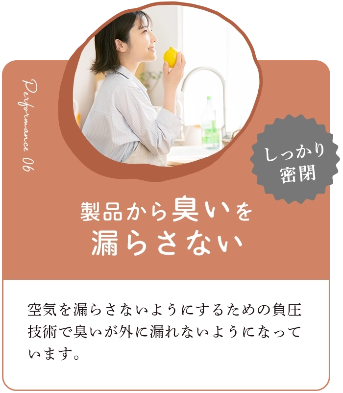 製品からにおいを漏らさない 空気を漏らさないようにするための負圧技術でにおいが外に漏れないようになっています。