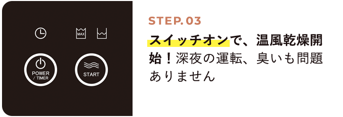 STEP03 スイッチオンで、温風乾燥開始！深夜の運転、臭いも問題ありません