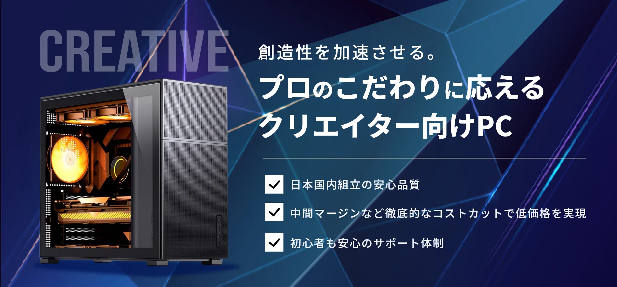 創造性を加速させる。プロのこだわりに応える
クリエイター向けPC 日本国内組立の安心品質 中間マージンなど徹底的なコストカットで低価格を実現  初心者も安心のサポート体制
