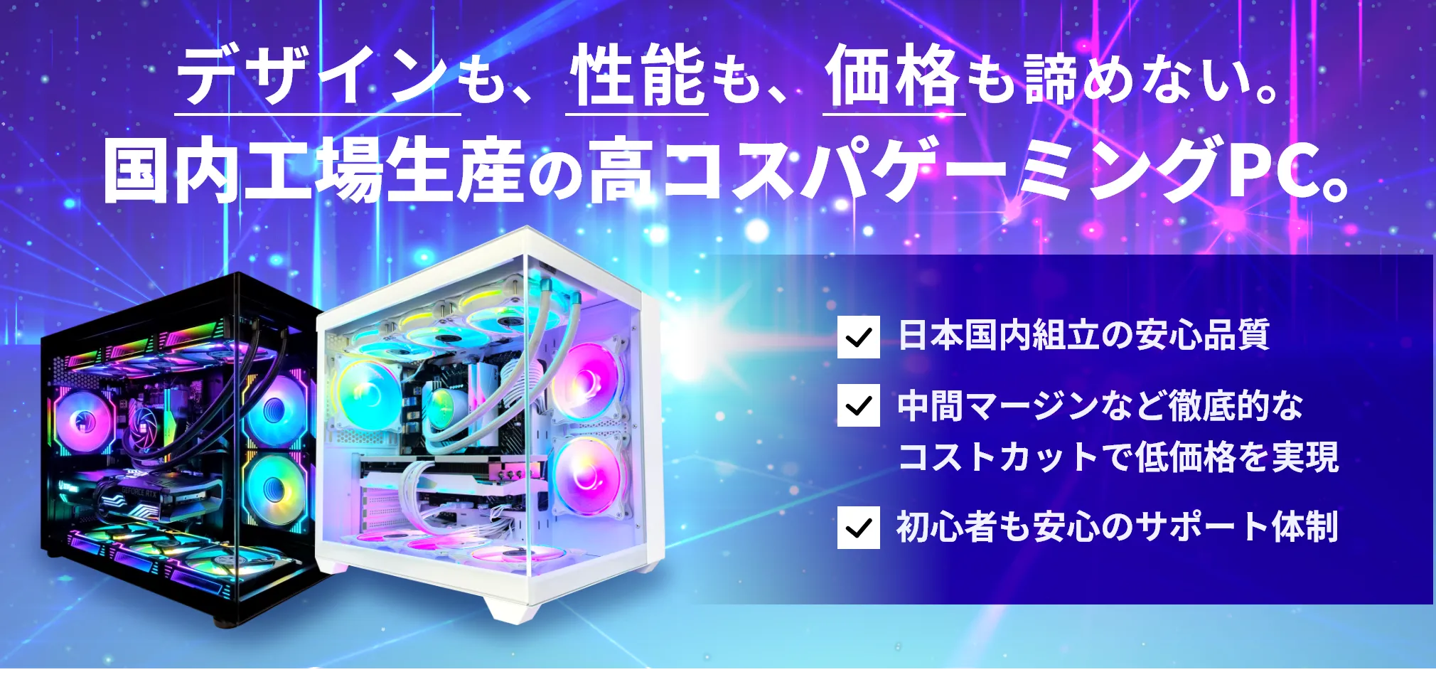 デザインも、性能も、価格も諦めない 国内工場生産の高コスパゲーミングPC。日本国内組立の安心品質 中間マージンなど徹底的な
コストカットで低価格を実現 初心者も安心のサポート体制