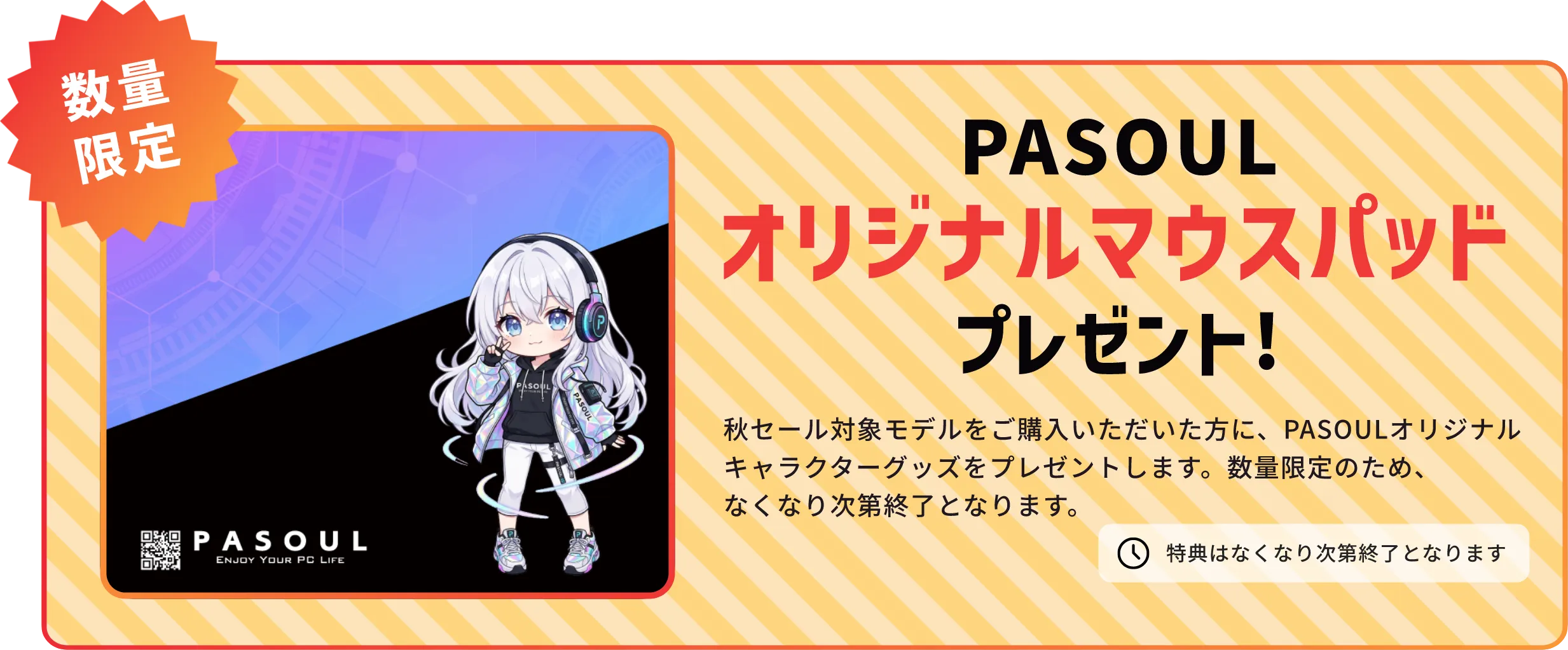 数量限定 PASOUL オリジナルマウスパッドプレゼント！ 秋セール対象モデルをご購入いただいた方に、PASOULオリジナルキャラクターグッズをプレゼントします。数量限定のため、なくなり次第終了となります。 特典はなくなり次第終了となります PASOUL ENJOY YOUR PC LIFE