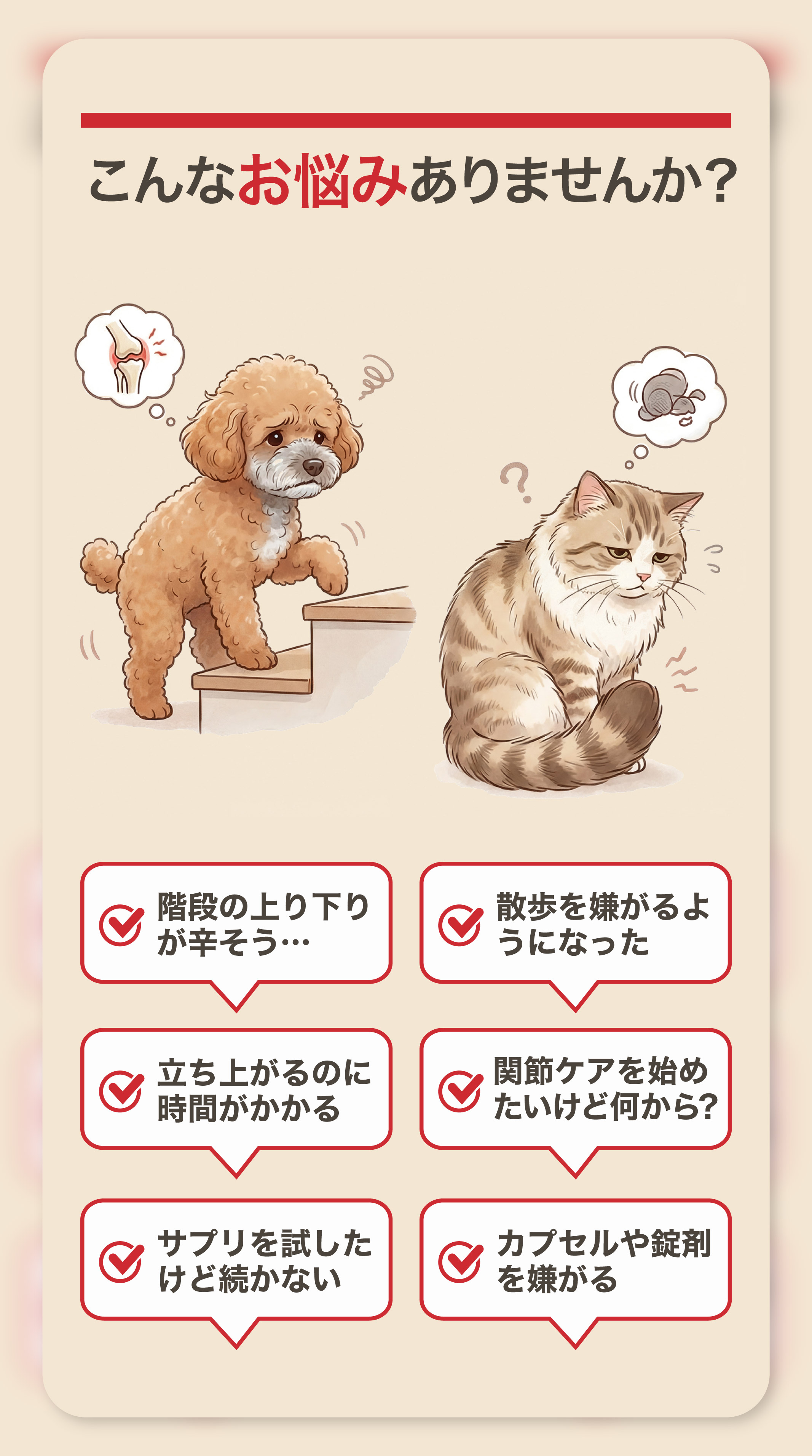 こんなお悩みありませんか？階段の上り下りが辛そう 散歩を嫌がるようになった 立ち上がるのに時間がかかる 関節ケアを始めたいけど何から？ サプリを試したけど続かない カプセルや錠剤を嫌がる