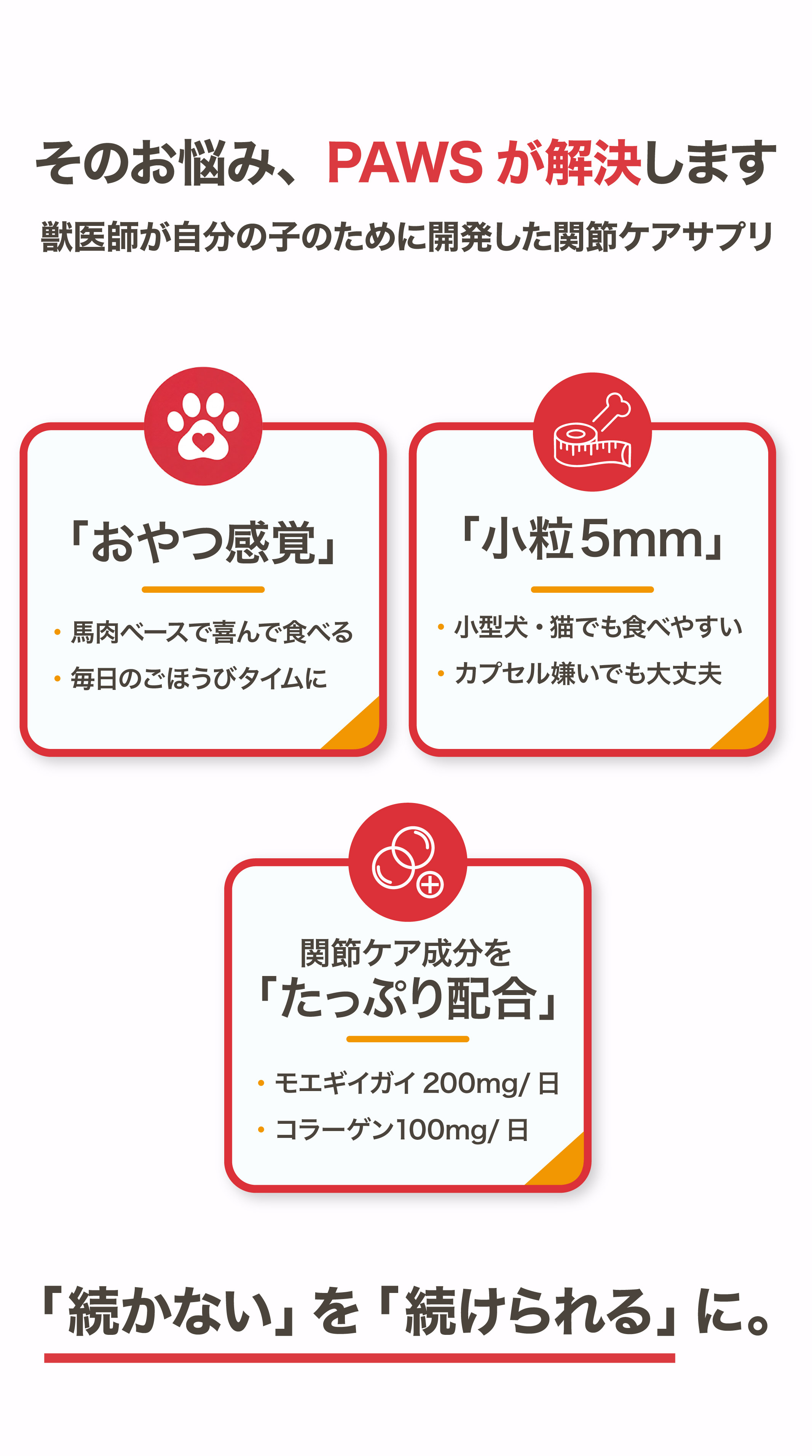 そのお悩みPAWSが解決します 獣医師が開発した関節ケアサプリ おやつ感覚 小粒5mm 関節ケア成分たっぷり配合 「続かない」を「続けられる」に