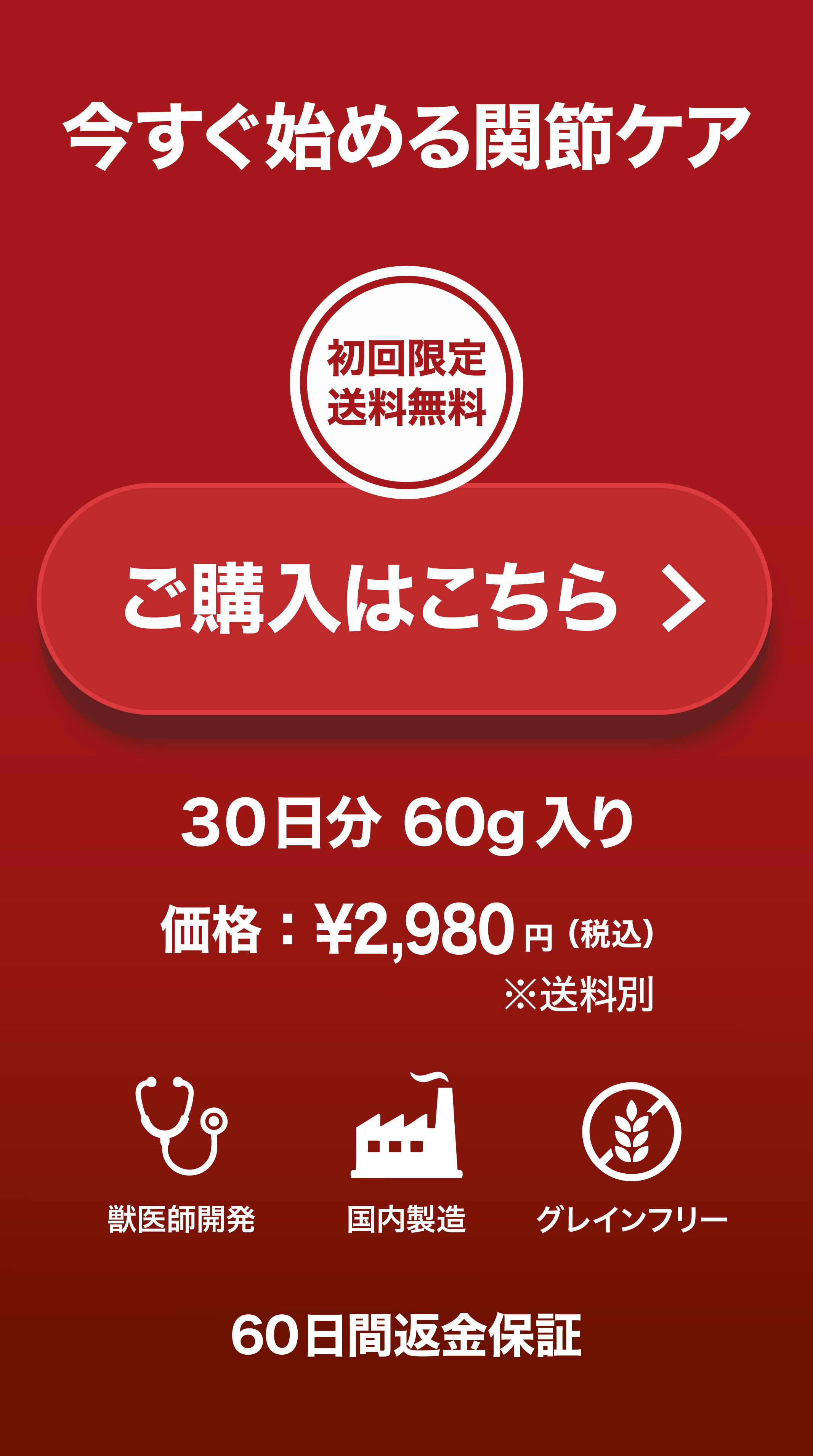 今すぐ始める関節ケア 初回限定送料無料 ご購入はこちら 30日分60g入り 価格2,980円（税込）獣医師開発 国内製造 グレインフリー 60日間返金保証