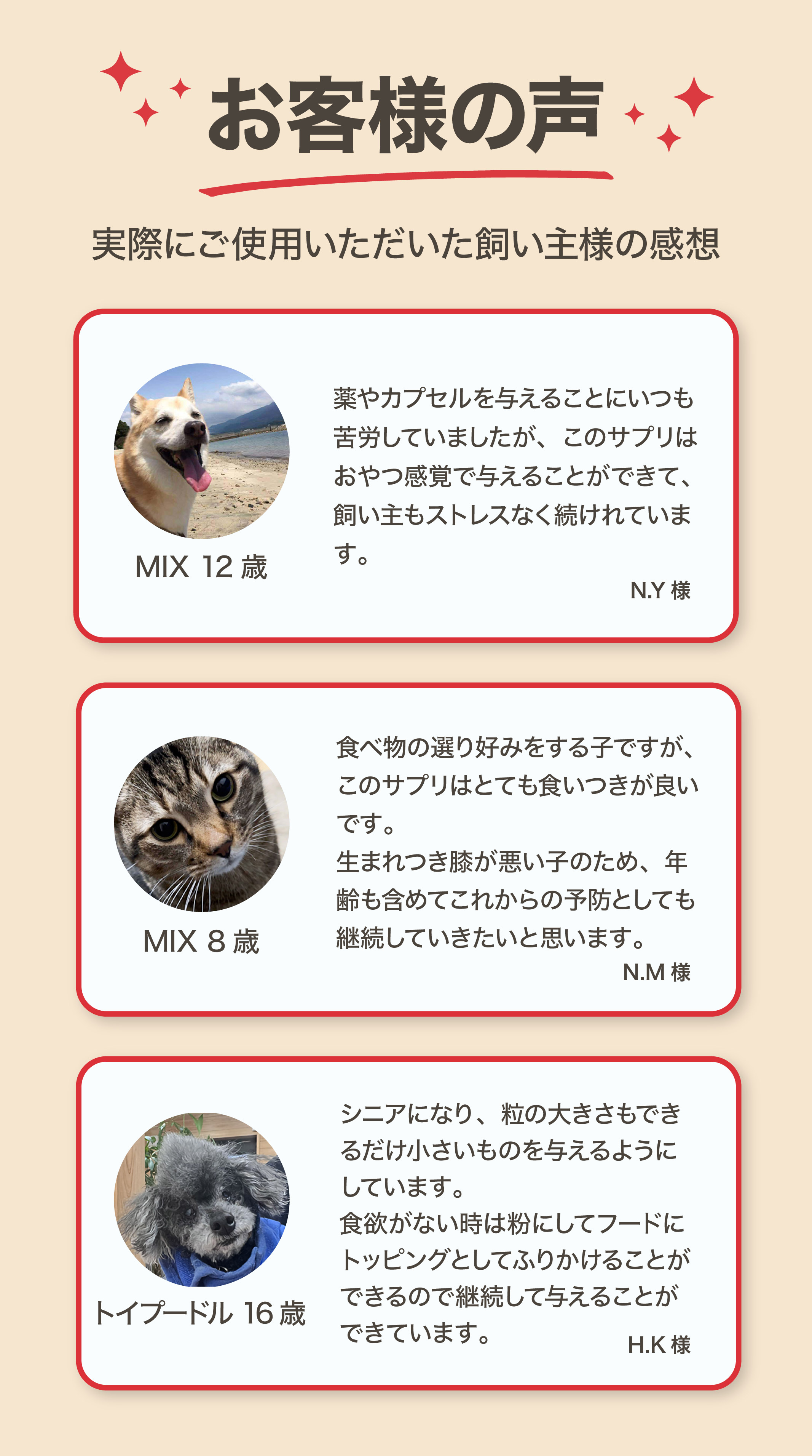 お客様の声 MIX12歳犬・MIX8歳猫・トイプードル16歳の飼い主様の感想 おやつ感覚で続けられる サプリの食いつきが良い フードにトッピングで与えられる