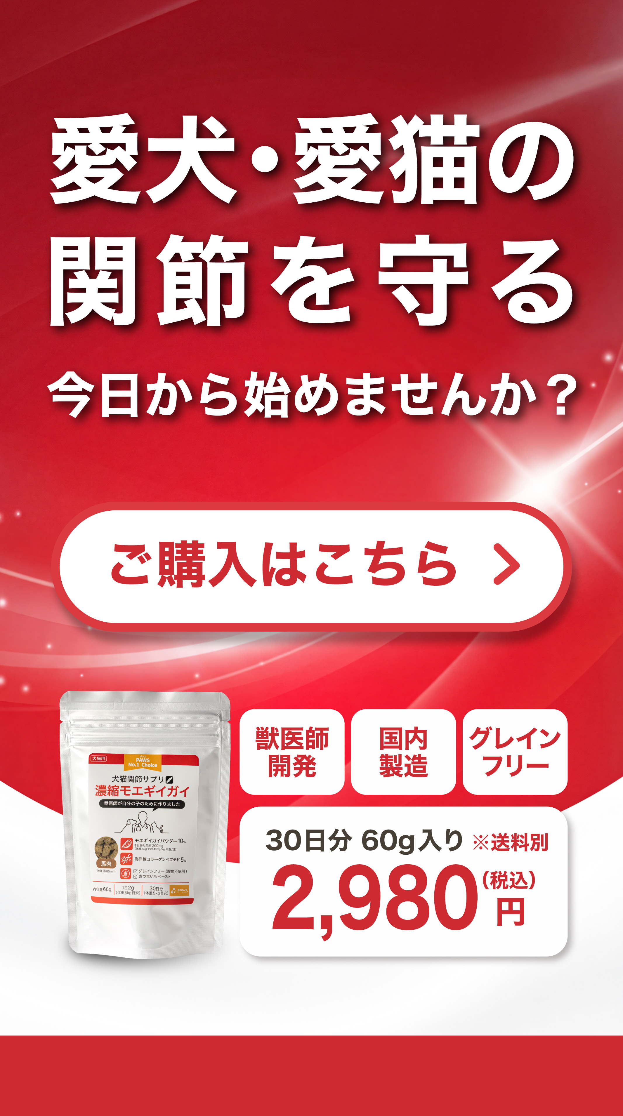 愛犬・愛猫の関節を守る 今日から始めませんか？ ご購入はこちら 獣医師開発 国内製造 グレインフリー 30日分60g入り 2,980円（税込）