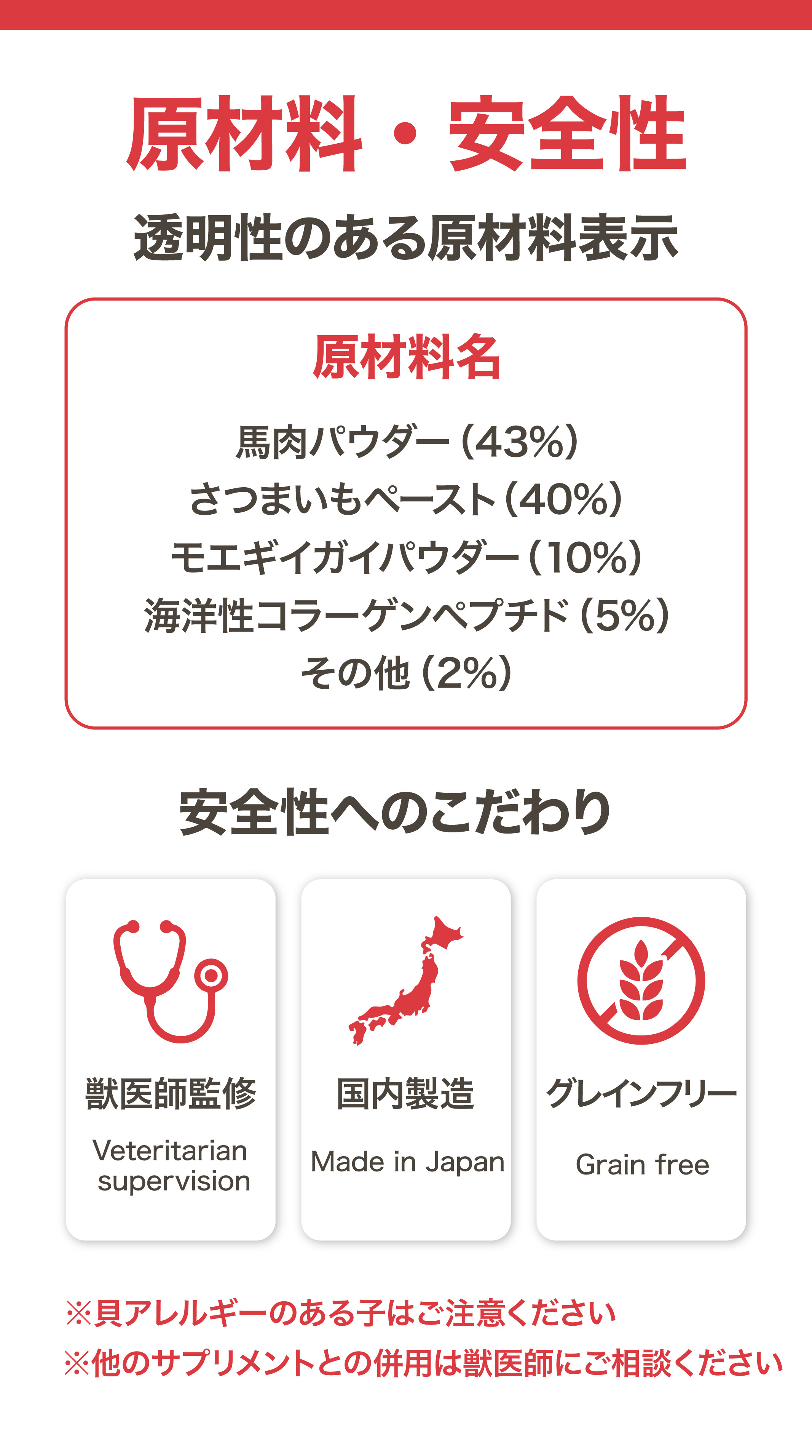原材料・安全性 馬肉パウダー43% さつまいもペースト40% モエギイガイパウダー10% 海洋性コラーゲンペプチド5% 獣医師監修 国内製造 グレインフリー