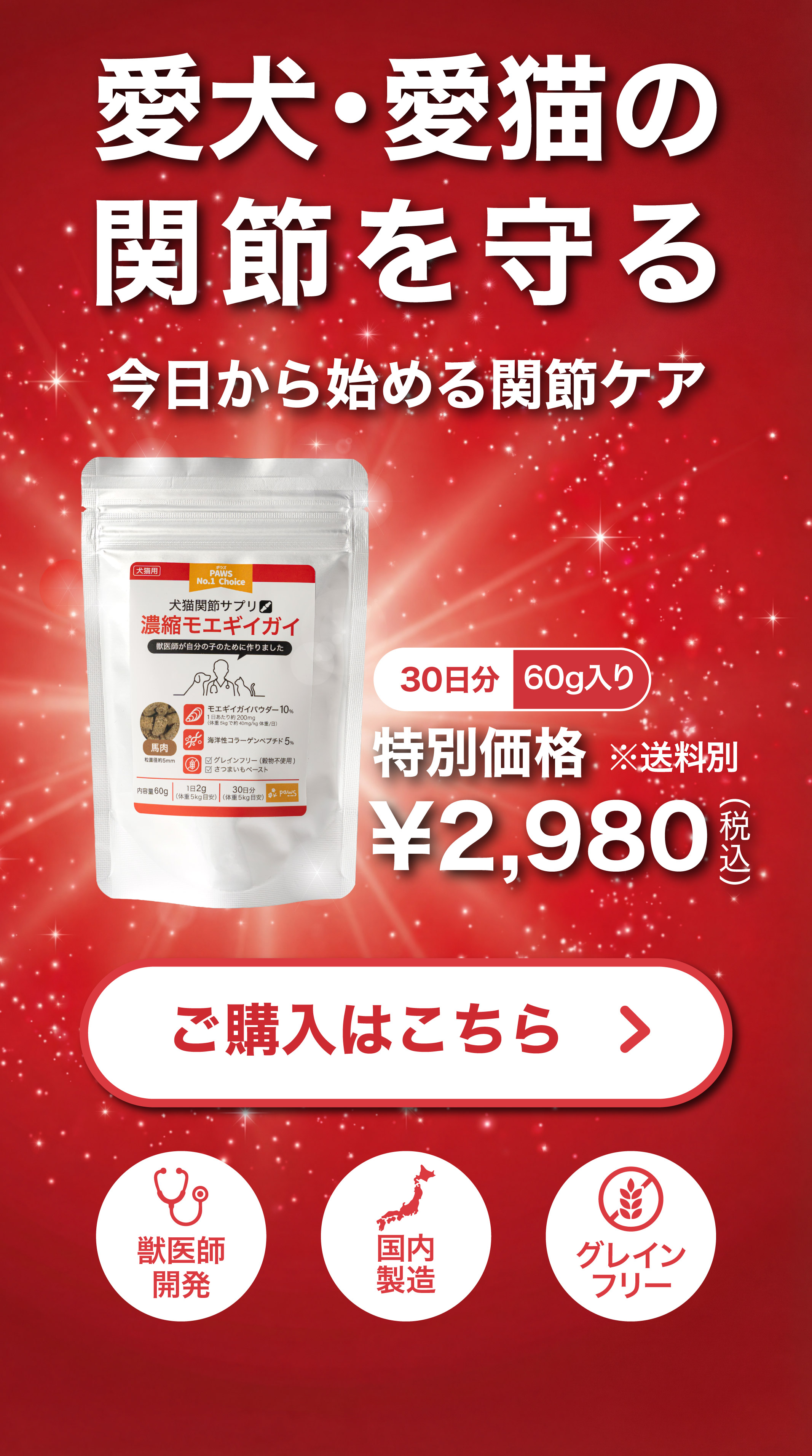 愛犬・愛猫の関節を守る 今日から始める関節ケア 濃縮モエギイガイ馬肉味 30日分60g入り 特別価格2,980円（税込） ご購入はこちら 獣医師開発 国内製造 グレインフリー