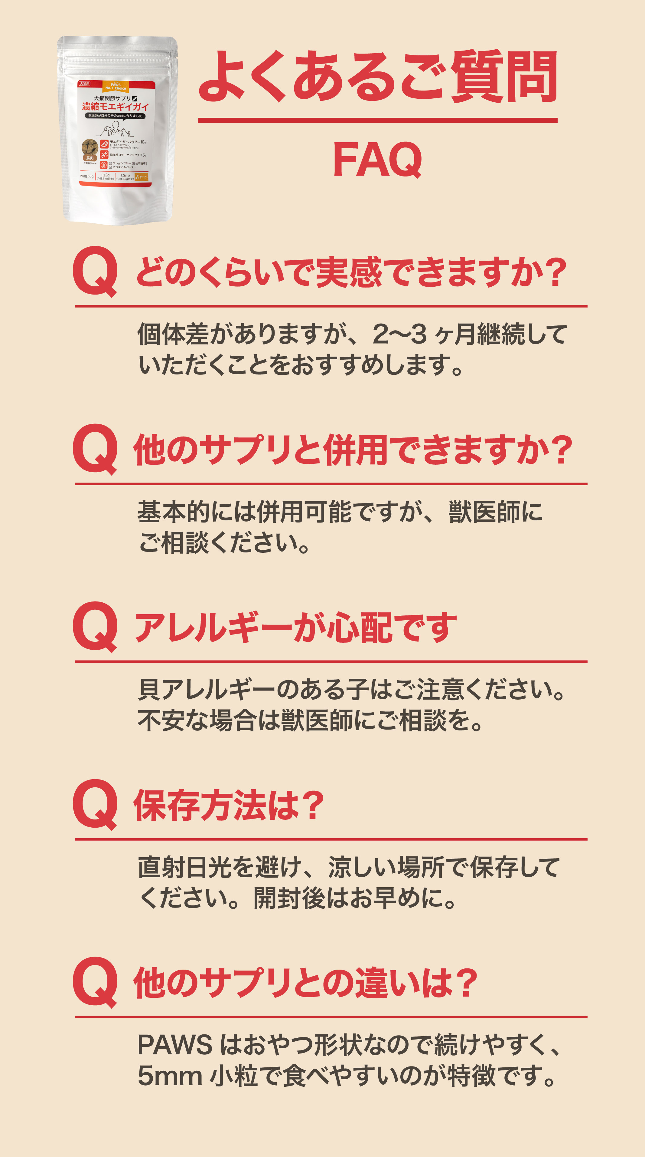 よくあるご質問FAQ どのくらいで実感できますか？2～3ヶ月継続がおすすめ 他のサプリと併用できますか？基本的には併用可能 アレルギーが心配です：貝アレルギーのある子はご注意を 保存方法は？直射日光を避け涼しい場所で保存 他のサプリとの違いは？PAWSはおやつ形状で続けやすく5mm小粒で食べやすい