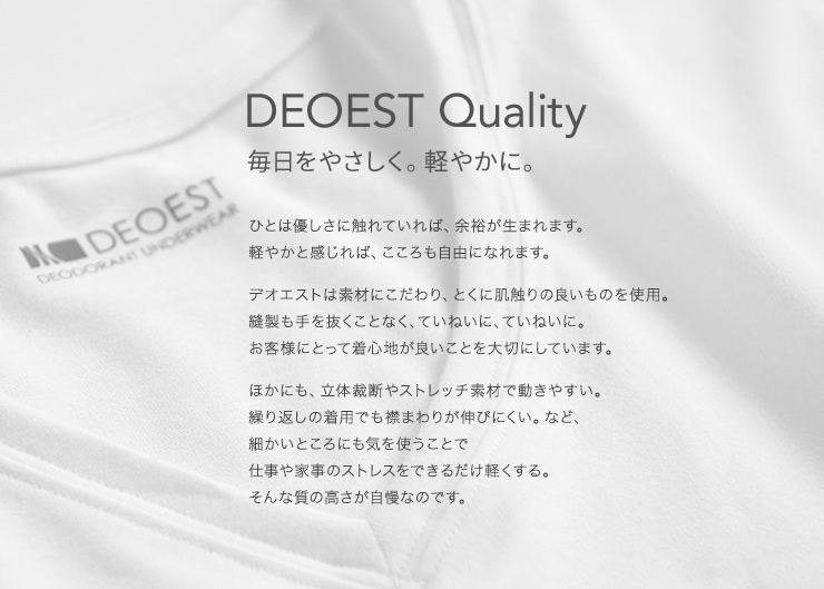 DEOEST Quality 毎日をやさしく。軽やかに。ひとは優しさに触れていれば、余裕が生まれます。　軽やかと感じれば、こころも自由になれます。　デオエストは素材にこだわり、とくに肌触りの良いものを使用。　縫製も手を抜くことなく、ていねいに、ていねいに。　お客様にとって着心地が良いことを大切にしています。　ほかにも、立体裁断やストレッチ素材で動きやすい。　繰り返しの着用でも襟まわりが伸びにくい。など、　細かいところにも気を使うことで　仕事や家事のストレスをできるだけ軽くする。　そんな質の高さが自慢なのです。