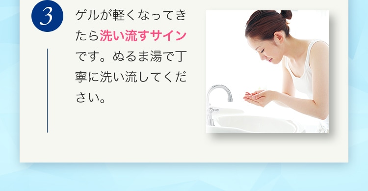 3 ゲルが軽くなってきたら洗い流すサインです。ぬるま湯で丁寧に洗い流してください。