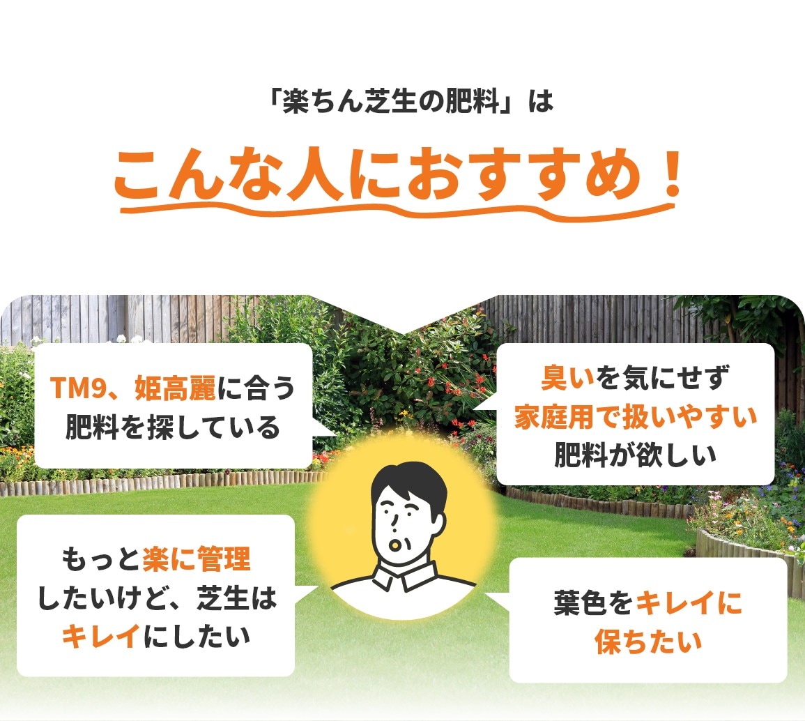 「楽ちん芝生の肥料」はこんな人におすすめ！TM9、姫高麗に合う肥料を探している。臭いを気にせず家庭用で扱いやすい肥料が欲しい。もっと楽に管理したいけど、芝生はキレイにしたい。葉色をキレイに保ちたい。