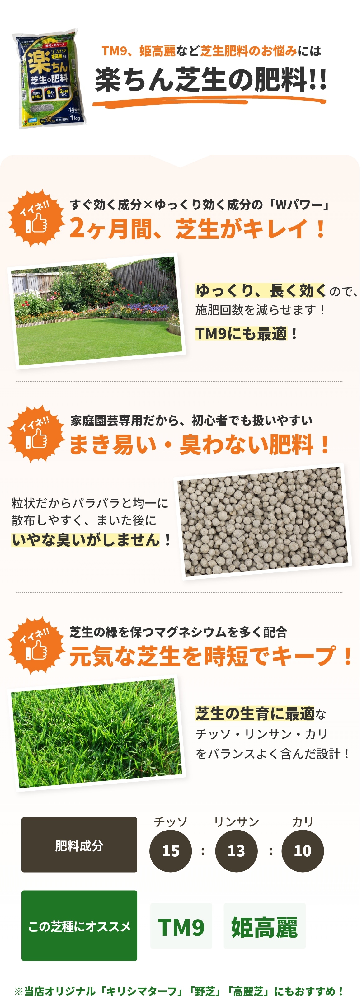 TM9、姫高麗など芝生肥料のお悩みには楽ちん芝生の肥料!!2ヶ月間、芝生がキレイ！ゆっくり、長く効くので、施肥回数を減らせます！まき易い・臭わない肥料！まいた後にいやな臭いがしません！元気な芝生を時短でキープ！芝生の生育に最適なチッソ・リンサン・カリをバランスよく含んだ設計！※当店オリジナル「キリシマターフ」「野芝」「高麗芝」にもおすすめ！