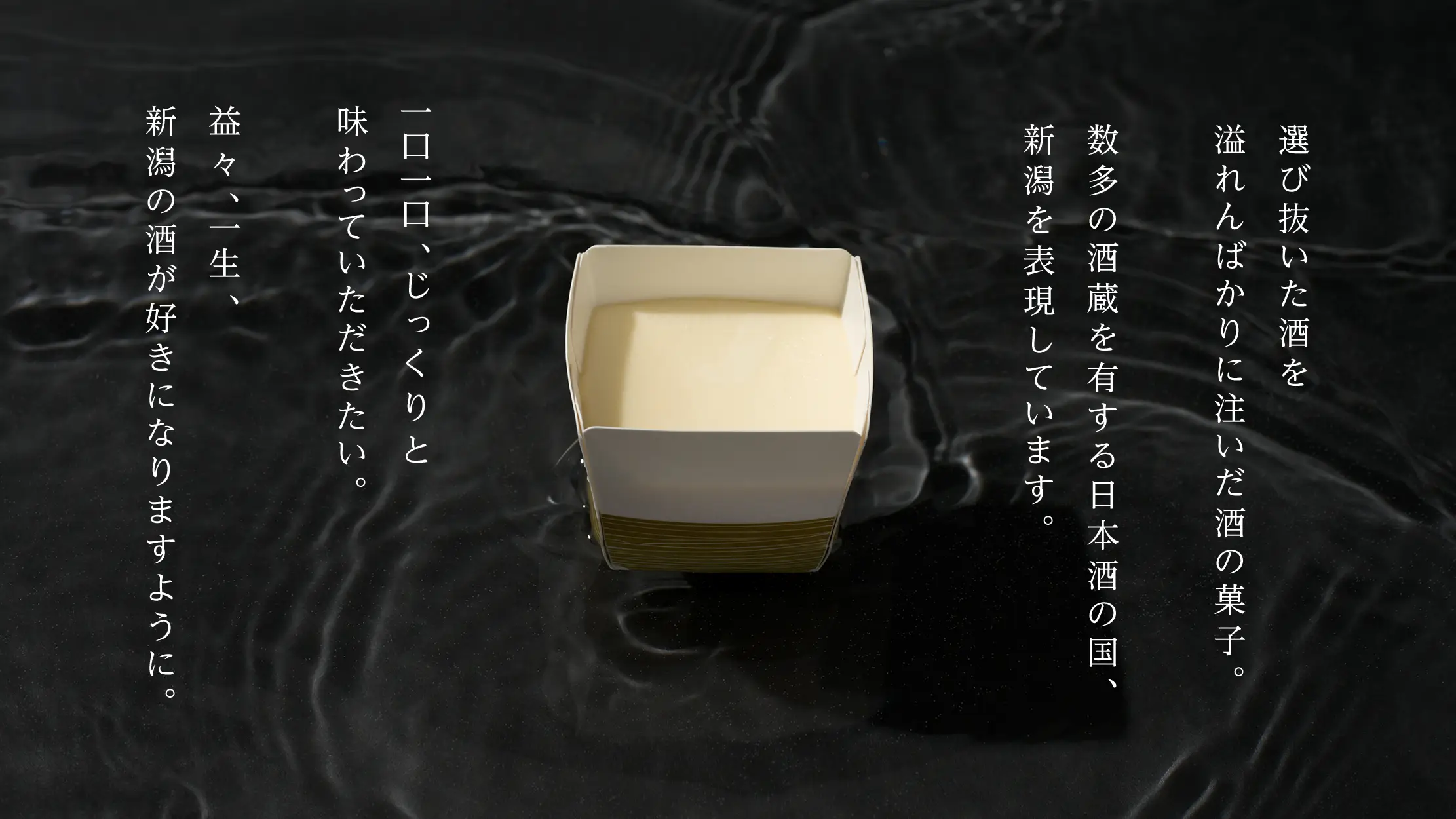 選び抜いた酒を 溢れんばかりに注いだ酒の菓子。数多の酒蔵を有する日本酒の国、 新潟を表現しています。一口一口、じっくりと 味わっていただきたい。益々、一生、 新潟の酒が好きになりますように。