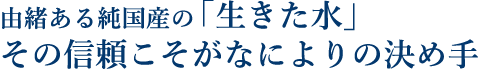 由緒ある純国産の「生きた水」その信頼こそがなによりの決め手