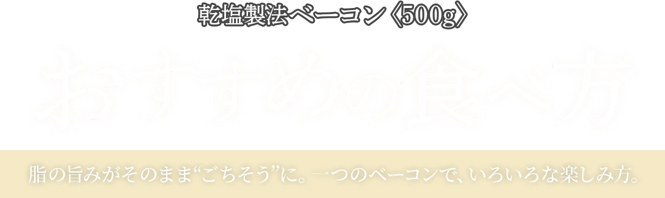 乾塩製法ベーコン〈500g〉おすすめの食べ方 脂の旨みがそのまま“ごちそう”に。一つのベーコンで、いろいろな楽しみ方。