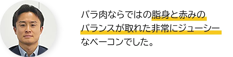 バラ肉ならではの脂身と赤みのバランスが取れた非常にジューシーなベーコンでした。