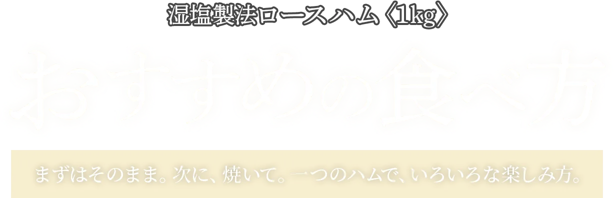 湿塩製法ロースハム〈1kg〉おすすめの食べ方 まずはそのまま。次に、焼いて。一つのハムで、いろいろな楽しみ方。