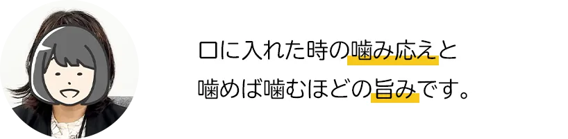 口に入れた時の噛み応えと噛めば噛むほどの旨みです。