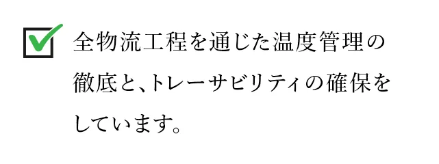 全物流工程を通じた温度管理の徹底と、トレーサビリティの確保をしています。