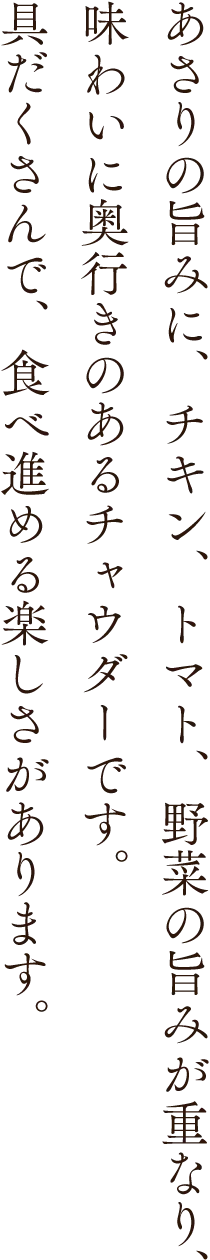 あさりの旨みに、チキン、トマト、野菜の旨みが重なり、味わいに奥行きのあるチャウダーです。具だくさんで、食べ進める楽しさがあります。