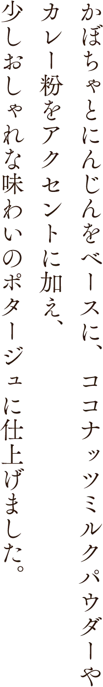かぼちゃとにんじんをベースに、ココナッツミルクパウダーやカレー粉をアクセントに加え、少しおしゃれな味わいのポタージュに仕上げました。