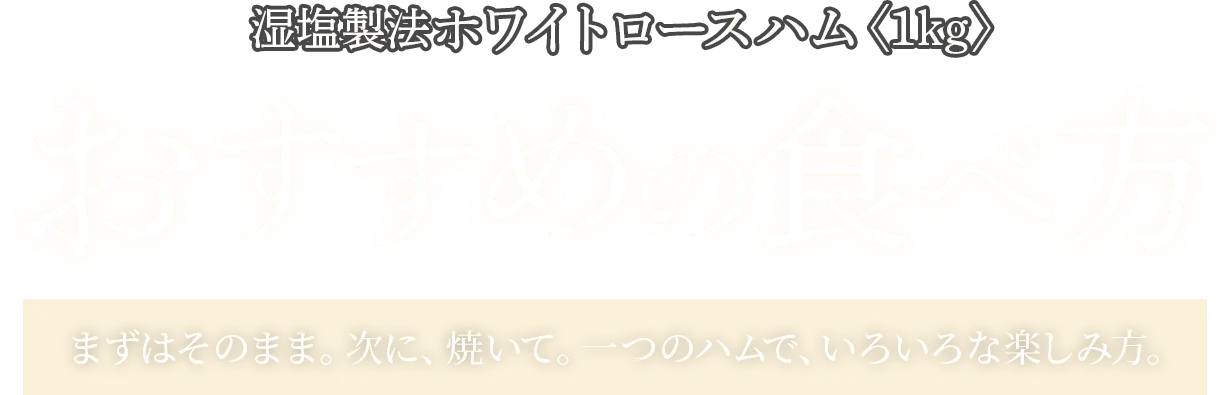 湿塩製法ホワイトロースハム〈1kg〉おすすめの食べ方 まずはそのまま。次に、焼いて。一つのハムで、いろいろな楽しみ方。