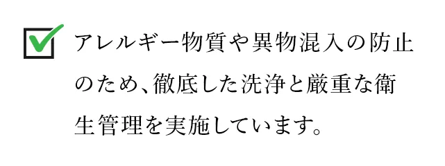 アレルギー物質や異物混入の防止のため、徹底した洗浄と厳重な衛生管理を実施しています。