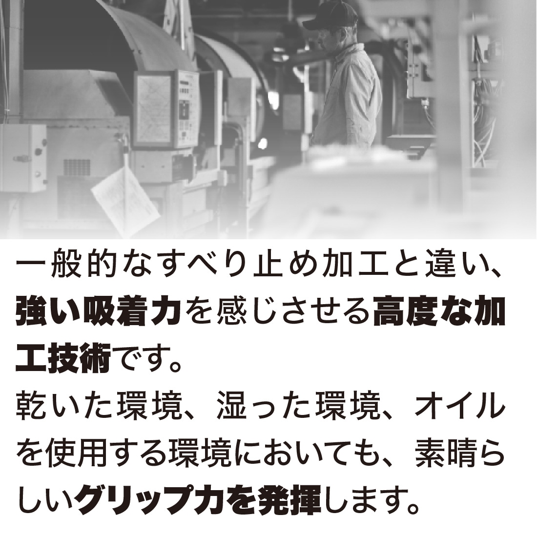 一般的なすべり止め加工と違い、強い吸着力を感じさせる高度な加工技術です。乾いた環境、湿った環境、オイルを使用する環境においても、素晴らしいグリップ力を発揮します。