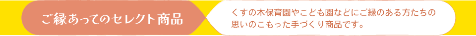 ご縁あってのセレクト商品 くすの木保育園やこども園などにご縁のある方たちの思いのこもった手づくり商品です。