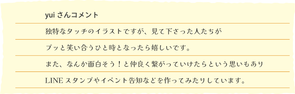 yui さんコメント　独特なタッチのイラストですが、見て下さった人たちがプッと笑い合うひと時となったら嬉しいです。また、なんか面白そう！と仲良く繋がっていけたらという思いもありLINE スタンプやイベント告知などを作ってみたりしています。