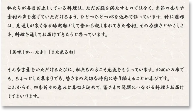 私たちが毎日お出ししている料理は、ただお腹を満たすものではなく、季節の香りや素材の声を感じていただけるよう、ひとつひとつ心を込めて作っています。特に蓮根は、見通しが良くなる縁起物として昔から親しまれてきた食材。その力強さとやさしさを、料理を通してお届けできたらと思っています。「美味しかったよ」「また来るね」そんな言葉をいただけるたびに、私たちの方こそ元気をもらっています。お祝いの席でも、ちょっとした集まりでも、皆さまの大切な時間に寄り添えることが喜びです。これからも、四季折々の恵みと真心を込めて、皆さまの笑顔につながる料理をお届けしてまいります。