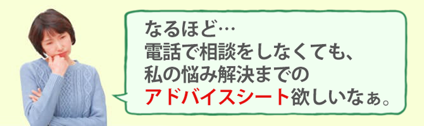 電話で相談しなくても、悩み解決までのアドバイスシートが欲しいなあ